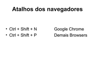 Atalhos dos navegadores
• Ctrl + Shift + N Google Chrome
• Ctrl + Shift + P Demais Browsers
 