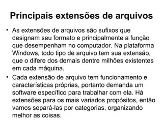 Principais extensões de arquivos
• As extensões de arquivos são sufixos que
designam seu formato e principalmente a função
que desempenham no computador. Na plataforma
Windows, todo tipo de arquivo tem sua extensão,
que o difere dos demais dentre milhões existentes
em cada máquina.
• Cada extensão de arquivo tem funcionamento e
características próprias, portanto demanda um
software específico para trabalhar com ela. Há
extensões para os mais variados propósitos, então
vamos separá-las por categorias, organizando
melhor as coisas.
 