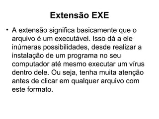 Extensão EXE
• A extensão significa basicamente que o
arquivo é um executável. Isso dá a ele
inúmeras possibilidades, desde realizar a
instalação de um programa no seu
computador até mesmo executar um vírus
dentro dele. Ou seja, tenha muita atenção
antes de clicar em qualquer arquivo com
este formato.
 