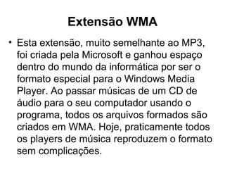 Extensão WMA
• Esta extensão, muito semelhante ao MP3,
foi criada pela Microsoft e ganhou espaço
dentro do mundo da informática por ser o
formato especial para o Windows Media
Player. Ao passar músicas de um CD de
áudio para o seu computador usando o
programa, todos os arquivos formados são
criados em WMA. Hoje, praticamente todos
os players de música reproduzem o formato
sem complicações.
 