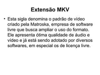 Extensão MKV
• Esta sigla denomina o padrão de vídeo
criado pela Matroska, empresa de software
livre que busca ampliar o uso do formato.
Ele apresenta ótima qualidade de áudio e
vídeo e já está sendo adotado por diversos
softwares, em especial os de licença livre.
 