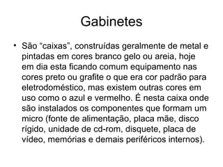 Gabinetes
• São “caixas”, construídas geralmente de metal e
pintadas em cores branco gelo ou areia, hoje
em dia esta ficando comum equipamento nas
cores preto ou grafite o que era cor padrão para
eletrodoméstico, mas existem outras cores em
uso como o azul e vermelho. É nesta caixa onde
são instalados os componentes que formam um
micro (fonte de alimentação, placa mãe, disco
rígido, unidade de cd-rom, disquete, placa de
vídeo, memórias e demais periféricos internos).
 
