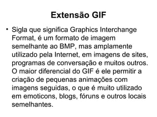 Extensão GIF
• Sigla que significa Graphics Interchange
Format, é um formato de imagem
semelhante ao BMP, mas amplamente
utilizado pela Internet, em imagens de sites,
programas de conversação e muitos outros.
O maior diferencial do GIF é ele permitir a
criação de pequenas animações com
imagens seguidas, o que é muito utilizado
em emoticons, blogs, fóruns e outros locais
semelhantes.
 
