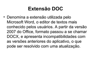 Extensão DOC
• Denomina a extensão utilizada pelo
Microsoft Word, o editor de textos mais
conhecido pelos usuários. A partir da versão
2007 do Office, formato passou a se chamar
DOCX, e apresenta incompatibilidades com
as versões anteriores do aplicativo, o que
pode ser resolvido com uma atualização.
 