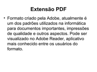 Extensão PDF
• Formato criado pela Adobe, atualmente é
um dos padrões utilizados na informática
para documentos importantes, impressões
de qualidade e outros aspectos. Pode ser
visualizado no Adobe Reader, aplicativo
mais conhecido entre os usuários do
formato.
 