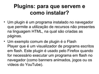 Plugins: para que servem e
como instalar?
• Um plugin é um programa instalado no navegador
que permite a utilização de recursos não presentes
na linguagem HTML, na qual são criadas as
páginas.
• Um exemplo comum de plugin é o Flash
Player que é um visualizador de programs escritos
em flash. Este plugin é usado pelo Firefox quando
for necessário executar um programa em flash no
navegador (como banners animados, jogos ou os
vídeos do YouTube).
 