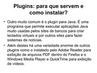 Plugins: para que servem e
como instalar?
• Outro muito comum é o plugin para Java. É uma
programa que permite executar aplicações Java
muito usadas pelos sites de bancos para criar
teclados virtuais e por outros sites para fazer
sistemas de notícias.
• Além destes há uma variedade enorme de outros
plugins como o instalado pelo Adobe Reader para
exibição de arquivos PDF dentro do Firefox e o
Windows Media Player e QuickTime para exibição
de vídeos.
 