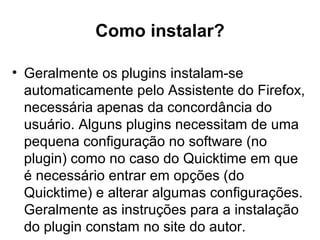 Como instalar?
• Geralmente os plugins instalam-se
automaticamente pelo Assistente do Firefox,
necessária apenas da concordância do
usuário. Alguns plugins necessitam de uma
pequena configuração no software (no
plugin) como no caso do Quicktime em que
é necessário entrar em opções (do
Quicktime) e alterar algumas configurações.
Geralmente as instruções para a instalação
do plugin constam no site do autor.
 
