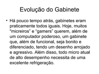 Evolução do Gabinete
• Há pouco tempo atrás, gabinetes eram
praticamente todos iguais. Hoje, muitos
"micreiros” e “gamers” querem, além de
um computador poderoso, um gabinete
que, além de funcional, seja bonito e
diferenciado, tendo um desenho arrojado
e agressivo. Além disso, todo micro atual
de alto desempenho necessita de uma
excelente refrigeração.
 
