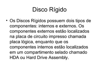 Disco Rígido
• Os Discos Rígidos possuem dois tipos de
componentes: internos e externos. Os
componentes externos estão localizados
na placa de circuito impresso chamada
placa lógica, enquanto que os
componentes internos estão localizados
em um compartimento selado chamado
HDA ou Hard Drive Assembly.
 