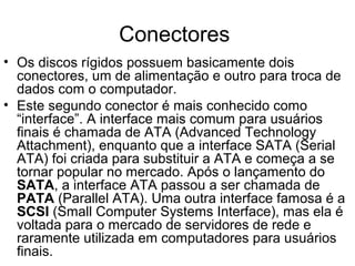 Conectores
• Os discos rígidos possuem basicamente dois
conectores, um de alimentação e outro para troca de
dados com o computador.
• Este segundo conector é mais conhecido como
“interface”. A interface mais comum para usuários
finais é chamada de ATA (Advanced Technology
Attachment), enquanto que a interface SATA (Serial
ATA) foi criada para substituir a ATA e começa a se
tornar popular no mercado. Após o lançamento do
SATA, a interface ATA passou a ser chamada de
PATA (Parallel ATA). Uma outra interface famosa é a
SCSI (Small Computer Systems Interface), mas ela é
voltada para o mercado de servidores de rede e
raramente utilizada em computadores para usuários
finais.
 