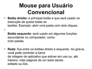 Mouse para Usuário
Convencional
• Botão direito: é principal botão e que será usado na
execução de quase todas as
tarefas. Exemplo: abrir uma pasta com dois cliques.
•
Botão esquerdo: será usado em algumas funções
secundárias no computador, como
criar pastas.
• Roda: fica entre os botões direito e esquerdo. Ao girá-la,
você pode controlar a barra
de rolagem do aplicativo que estiver em uso ou, até
mesmo, rolar páginas de um texto sendo
editado ou lido.
 
