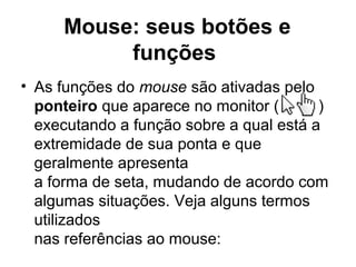 Mouse: seus botões e
funções
• As funções do mouse são ativadas pelo
ponteiro que aparece no monitor ( )
executando a função sobre a qual está a
extremidade de sua ponta e que
geralmente apresenta
a forma de seta, mudando de acordo com
algumas situações. Veja alguns termos
utilizados
nas referências ao mouse:
 
