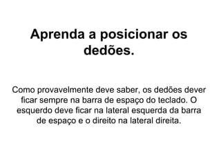 Aprenda a posicionar os
dedões.
Como provavelmente deve saber, os dedões dever
ficar sempre na barra de espaço do teclado. O
esquerdo deve ficar na lateral esquerda da barra
de espaço e o direito na lateral direita.
 