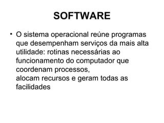 SOFTWARE
• O sistema operacional reúne programas
que desempenham serviços da mais alta
utilidade: rotinas necessárias ao
funcionamento do computador que
coordenam processos,
alocam recursos e geram todas as
facilidades
 