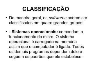 CLASSIFICAÇÃO
• De maneira geral, os softwares podem ser
classificados em quatro grandes grupos:
• - Sistemas operacionais: comandam o
funcionamento do micro. O sistema
operacional é carregado na memória
assim que o computador é ligado. Todos
os demais programas dependem dele e
seguem os padrões que ele estabelece.
 