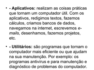• - Aplicativos: realizam as coisas práticas
que tornam um computador útil. Com os
aplicativos, redigimos textos, fazemos
cálculos, criamos bancos de dados,
navegamos na internet, escrevemos e-
mails, desenhamos, fazemos projetos,
etc.
• - Utilitários: são programas que tornam o
computador mais eficiente ou que ajudam
na sua manutenção. Por exemplo: os
programas antivírus e para manutenção e
diagnóstico de problemas do computador.
 