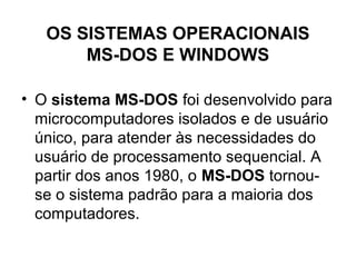 OS SISTEMAS OPERACIONAIS
MS-DOS E WINDOWS
• O sistema MS-DOS foi desenvolvido para
microcomputadores isolados e de usuário
único, para atender às necessidades do
usuário de processamento sequencial. A
partir dos anos 1980, o MS-DOS tornou-
se o sistema padrão para a maioria dos
computadores.
 