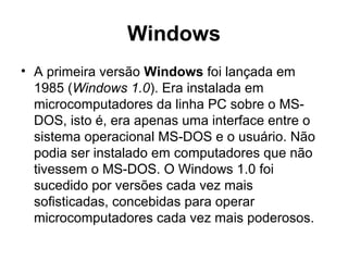 Windows
• A primeira versão Windows foi lançada em
1985 (Windows 1.0). Era instalada em
microcomputadores da linha PC sobre o MS-
DOS, isto é, era apenas uma interface entre o
sistema operacional MS-DOS e o usuário. Não
podia ser instalado em computadores que não
tivessem o MS-DOS. O Windows 1.0 foi
sucedido por versões cada vez mais
sofisticadas, concebidas para operar
microcomputadores cada vez mais poderosos.
 