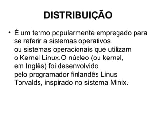 DISTRIBUIÇÃO
• É um termo popularmente empregado para
se referir a sistemas operativos
ou sistemas operacionais que utilizam
o Kernel Linux.O núcleo (ou kernel,
em Inglês) foi desenvolvido
pelo programador finlandês Linus
Torvalds, inspirado no sistema Minix.
 