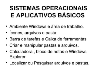 SISTEMAS OPERACIONAIS
E APLICATIVOS BÁSICOS
• Ambiente Windows e área de trabalho.
• Ícones, arquivos e pasta.
• Barra de tarefas e Caixa de ferramentas.
• Criar e manipular pastas e arquivos.
• Calculadora , bloco de notas e Windows
Explorer.
• Localizar ou Pesquisar arquivos e pastas.
 