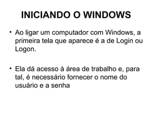 INICIANDO O WINDOWS
• Ao ligar um computador com Windows, a
primeira tela que aparece é a de Login ou
Logon.
• Ela dá acesso à área de trabalho e, para
tal, é necessário fornecer o nome do
usuário e a senha
 