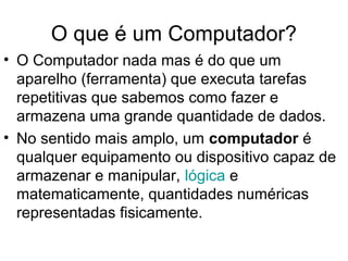 O que é um Computador?
• O Computador nada mas é do que um
aparelho (ferramenta) que executa tarefas
repetitivas que sabemos como fazer e
armazena uma grande quantidade de dados.
• No sentido mais amplo, um computador é
qualquer equipamento ou dispositivo capaz de
armazenar e manipular, lógica e
matematicamente, quantidades numéricas
representadas fisicamente.
 
