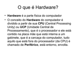 O que é Hardware?
• Hardware é a parte física do computador
• O conceito do Hardware do computador é
dividido a partir de sua CPU (Central Processing
Unity) ou UCP (Unidade Central de
Processamento), que é o processador e ele está
contido na placa mãe que está interna a um
gabinete, que é a carcaça do computador, tudo
aquilo que está fora do processador (da CPU) é
chamado de Periférico, está entorno, envolta.
 