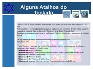 Como no caso de outros sistemas do Windows, é útil poder utilizar atalhos para simplificar a sua
vida.
Pode-se utilizar a combinação de teclas que vai capturar a tela e registrar diretamente o resultado
na pasta de Imagens. Trata-se das teclas Windows + Impr Ecran. (PrtSc/SysRq)
O arquivo se registra automaticamente no formato PNG com a dimensão e o subnome de "Captura
de tela".
Em segundo lugar, certos atalhos contribuem para a rapidez de execução.
Veja alguns deles.
Tecla Windows : Mostra o Start Screen (Menu Iniciar) ou ir no canto esquerdo da tela com o
mouse para fazer aparecer a função Iniciar
Windows + D: Mostra o Desktop
Windows + C: Mostra a barra dos Charms ( funções de partilha, pesquisa e configurações)
Windows +E: Mostra > Computador.
Windows + F: Arquivos (busca).
Windows +H : Partilha a partir do Desktop.
Windows + I: Mostra o Painel de controle, Personalização, Informação PC, etc.

 