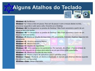Windows + K: Periféricos.
Windows + L: Coloca a tela em pausa. Para sair da pausa ir com o mouse abaixo na tela,
pressionar esquerdo e subir para o alto. Encontra-se o Desktop.
Windows + M: Faz desaparecer as janelas do Desktop ! Mas ficam acessíveis a partir de um
clique na barra de tarefas.
Windows + M: Faz desaparecer as janelas do Desktop ! Mas ficam acessíveis a partir de um
clique na barra de tarefas.
Windows + P: Mostra as funções de duas telas ( PC unicamente, Estender, Duplicar, Segunda tela
unicamente.
Windows + Q : Mostra a pesquisa Metro.
Windows + R : Mostra Executar.
Windows + U : Opções de ergonomia.
Windows + W : abre a pesquisa nos parâmetros. Por exemplo, de utilizar a funcionalidade de
histórico dos arquivos se um disco duro externo ou um pen drive estão conectados.
Windows + X : Mostra as funções do meu iniciar.
Windows + Z : Mostra a barra de aplicativos para o aplicativo ativo.
Windows + Espaço : Muda de um idioma e disposição do teclado para diversos idiomas (quando
elas estiverem configuradas)
Windows + Enter : lança o Narrador.

 