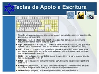 • Não são letras propriamente ditas, mas servem para ajuda a escrever acentos, til e
pontuação, por exemplo:
• Tabulador (TAB) - é a tecla das duas flechas opostas. Serve para inserir uma
tabulação ou saltar de um campo a outro;
• Caps Lock (Bloquear maiúsculas) - todas as letras ficam maiúsculas, até que você
aperte a tecla novamente. Uma luz no teclado indica se está ativada ou não;
• Shift - é a tecla com uma seta para cima. Se você aperta Shift e uma letra, ela é
escrita em letra maiúscula. Se for uma tecla com vários símbolos, será escrito o
que estiver na parte superior;
• Alt Gr - nas teclas de três símbolos, insere o que estiver na parte inferior direita.
Por exemplo: Alt Gr + 2 = @;
• Enter - é a tecla grande, com uma flecha a 90º. Cria uma nova linha ou confirma
uma ação;
• Backspace (Retrocesso) - é a tecla com uma flecha para lado esquerdo, em cima
do Enter e apaga os caracteres que estiverem à esquerda do cursor;
• Delete (Del) - apaga os caracteres que estiverem à direita do cursor.

 