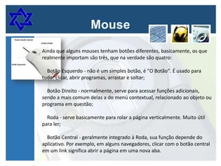 Ainda que alguns mouses tenham botões diferentes, basicamente, os que
realmente importam são três, que na verdade são quatro:
Botão Esquerdo - não é um simples botão, é "O Botão". É usado para
tudo: clicar, abrir programas, arrastar e soltar;
Botão Direito - normalmente, serve para acessar funções adicionais,
sendo a mais comum delas a do menú contextual, relacionado ao objeto ou
programa em questão;
Roda - serve basicamente para rolar a página verticalmente. Muito útil
para ler;

Botão Central - geralmente integrado à Roda, sua função depende do
aplicativo. Por exemplo, em alguns navegadores, clicar com o botão central
em um link significa abrir a página em uma nova aba.

 