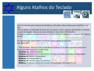 Como no caso de outros sistemas do Windows, é útil poder utilizar atalhos para simplificar a sua
vida.
Pode-se utilizar a combinação de teclas que vai capturar a tela e registrar diretamente o resultado
na pasta de Imagens. Trata-se das teclas Windows + Impr Ecran. (PrtSc/SysRq)
O arquivo se registra automaticamente no formato PNG com a dimensão e o subnome de "Captura
de tela".
Em segundo lugar, certos atalhos contribuem para a rapidez de execução.
Veja alguns deles.
Tecla Windows : Mostra o Start Screen (Menu Iniciar) ou ir no canto esquerdo da tela com o
mouse para fazer aparecer a função Iniciar
Windows + D: Mostra o Desktop
Windows + C: Mostra a barra dos Charms ( funções de partilha, pesquisa e configurações)
Windows +E: Mostra > Computador.
Windows + F: Arquivos (busca).
Windows +H : Partilha a partir do Desktop.
Windows + I: Mostra o Painel de controle, Personalização, Informação PC, etc.

 