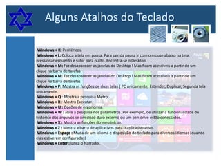 Windows + K: Periféricos.
Windows + L: Coloca a tela em pausa. Para sair da pausa ir com o mouse abaixo na tela,
pressionar esquerdo e subir para o alto. Encontra-se o Desktop.
Windows + M: Faz desaparecer as janelas do Desktop ! Mas ficam acessíveis a partir de um
clique na barra de tarefas.
Windows + M: Faz desaparecer as janelas do Desktop ! Mas ficam acessíveis a partir de um
clique na barra de tarefas.
Windows + P: Mostra as funções de duas telas ( PC unicamente, Estender, Duplicar, Segunda tela
unicamente.
Windows + Q : Mostra a pesquisa Metro.
Windows + R : Mostra Executar.
Windows + U : Opções de ergonomia.
Windows + W : abre a pesquisa nos parâmetros. Por exemplo, de utilizar a funcionalidade de
histórico dos arquivos se um disco duro externo ou um pen drive estão conectados.
Windows + X : Mostra as funções do meu iniciar.
Windows + Z : Mostra a barra de aplicativos para o aplicativo ativo.
Windows + Espaço : Muda de um idioma e disposição do teclado para diversos idiomas (quando
elas estiverem configuradas)
Windows + Enter : lança o Narrador.

 