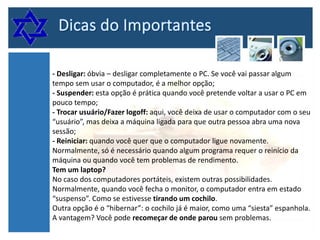 - Desligar: óbvia – desligar completamente o PC. Se você vai passar algum
tempo sem usar o computador, é a melhor opção;
- Suspender: esta opção é prática quando você pretende voltar a usar o PC em
pouco tempo;
- Trocar usuário/Fazer logoff: aqui, você deixa de usar o computador com o seu
“usuário”, mas deixa a máquina ligada para que outra pessoa abra uma nova
sessão;
- Reiniciar: quando você quer que o computador ligue novamente.
Normalmente, só é necessário quando algum programa requer o reinício da
máquina ou quando você tem problemas de rendimento.
Tem um laptop?
No caso dos computadores portáteis, existem outras possibilidades.
Normalmente, quando você fecha o monitor, o computador entra em estado
“suspenso”. Como se estivesse tirando um cochilo.
Outra opção é o “hibernar”: o cochilo já é maior, como uma “siesta” espanhola.
A vantagem? Você pode recomeçar de onde parou sem problemas.

 