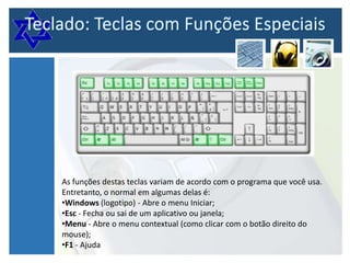 As funções destas teclas variam de acordo com o programa que você usa.
Entretanto, o normal em algumas delas é:
•Windows (logotipo) - Abre o menu Iniciar;
•Esc - Fecha ou sai de um aplicativo ou janela;
•Menu - Abre o menu contextual (como clicar com o botão direito do
mouse);
•F1 - Ajuda

 