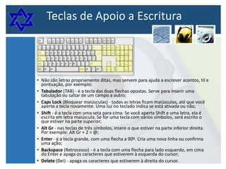 • Não são letras propriamente ditas, mas servem para ajuda a escrever acentos, til e
pontuação, por exemplo:
• Tabulador (TAB) - é a tecla das duas flechas opostas. Serve para inserir uma
tabulação ou saltar de um campo a outro;
• Caps Lock (Bloquear maiúsculas) - todas as letras ficam maiúsculas, até que você
aperte a tecla novamente. Uma luz no teclado indica se está ativada ou não;
• Shift - é a tecla com uma seta para cima. Se você aperta Shift e uma letra, ela é
escrita em letra maiúscula. Se for uma tecla com vários símbolos, será escrito o
que estiver na parte superior;
• Alt Gr - nas teclas de três símbolos, insere o que estiver na parte inferior direita.
Por exemplo: Alt Gr + 2 = @;
• Enter - é a tecla grande, com uma flecha a 90º. Cria uma nova linha ou confirma
uma ação;
• Backspace (Retrocesso) - é a tecla com uma flecha para lado esquerdo, em cima
do Enter e apaga os caracteres que estiverem à esquerda do cursor;
• Delete (Del) - apaga os caracteres que estiverem à direita do cursor.

 