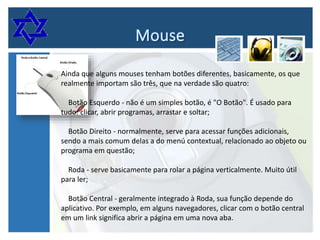 Ainda que alguns mouses tenham botões diferentes, basicamente, os que
realmente importam são três, que na verdade são quatro:
Botão Esquerdo - não é um simples botão, é "O Botão". É usado para
tudo: clicar, abrir programas, arrastar e soltar;
Botão Direito - normalmente, serve para acessar funções adicionais,
sendo a mais comum delas a do menú contextual, relacionado ao objeto ou
programa em questão;
Roda - serve basicamente para rolar a página verticalmente. Muito útil
para ler;
Botão Central - geralmente integrado à Roda, sua função depende do
aplicativo. Por exemplo, em alguns navegadores, clicar com o botão central
em um link significa abrir a página em uma nova aba.

 