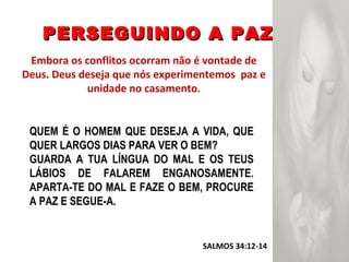 PERSEGUINDO A PAZ Embora os conflitos ocorram não é vontade de Deus. Deus deseja que nós experimentemos  paz e unidade no casamento. SALMOS 34:12-14  QUEM É O HOMEM QUE DESEJA A VIDA, QUE QUER LARGOS DIAS PARA VER O BEM? GUARDA A TUA LÍNGUA DO MAL E OS TEUS LÁBIOS DE FALAREM ENGANOSAMENTE. APARTA-TE DO MAL E FAZE O BEM, PROCURE A PAZ E SEGUE-A. 