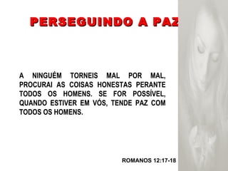 PERSEGUINDO A PAZ ROMANOS 12:17-18  A NINGUÉM TORNEIS MAL POR MAL, PROCURAI AS COISAS HONESTAS PERANTE TODOS OS HOMENS. SE FOR POSSÍVEL, QUANDO ESTIVER EM VÓS, TENDE PAZ COM TODOS OS HOMENS. 