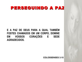 PERSEGUINDO A PAZ COLOSSENSES 3:15  E A PAZ DE DEUS PARA A QUAL TAMBÉM FOSTES CHAMADOS EM UM CORPO, DOMINE EM VOSSOS CORAÇÕES E SEDE AGRADECIDOS. 