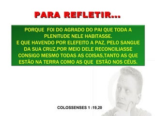 PARA REFLETIR... COLOSSENSES 1 :19,20  PORQUE  FOI DO AGRADO DO PAI QUE TODA A PLENITUDE NELE HABITASSE. E QUE HAVENDO POR ELEFEITO A PAZ, PELO SANGUE DA SUA CRUZ,POR MEIO DELE RECONCILIASSE CONSIGO MESMO TODAS AS COISAS,TANTO AS QUE ESTÃO NA TERRA COMO AS QUE  ESTÃO NOS CÉUS. 