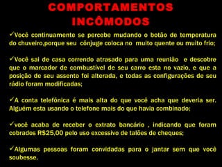 COMPORTAMENTOS INCÔMODOS Você continuamente se percebe mudando o botão de temperatura do chuveiro,porque seu  cônjuge coloca no  muito quente ou muito frio; Você sai de casa correndo atrasado para uma reunião  e descobre que o marcador de combustível de seu carro esta no vazio, e que a posição de seu assento foi alterada, e todas as configurações de seu rádio foram modificadas; A conta telefônica é mais alta do que você acha que deveria ser. Alguém esta usando o telefone mais do que havia combinado; você acaba de receber o extrato bancário , indicando que foram cobrados R$25,00 pelo uso excessivo de talões de cheques; Algumas pessoas foram convidadas para o jantar sem que você soubesse. 