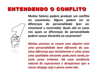 ENTENDENDO O CONFLITO Muitos fatores podem produzir um conflito no casamento. Alguns podem ser as diferenças de personalidade (por ex: emocional x reservado). Quais são os casos nos quais as diferenças de personalidade podem causar discórdia no casamento? Muitas pessoas se casam com alguém com uma personalidade bem diferente da sua. Uma diferença que inicialmente é vista como uma qualidade atraente pode,mais tarde,ser vista como irritante. Há uma tendência natural de esperarmos e desejarmos que o nosso cônjuge seja e pense como nós. 