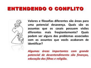 ENTENDENDO O CONFLITO Valores e filosofias diferentes são áreas para uma potencial desavença. Quais são os assuntos que os casais possuem visões diferentes mais freqüentemente? Quais podem ser alguns dos problemas associados com os assuntos que vocês acabaram de identificar? Algumas áreas importantes com grande potencial de desentendimento são finanças, educação dos filhos e religião. 