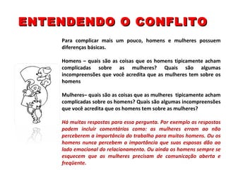 ENTENDENDO O CONFLITO Para complicar mais um pouco, homens e mulheres possuem diferenças básicas. Homens – quais são as coisas que os homens tipicamente acham complicadas sobre as mulheres? Quais são algumas incompreensões que você acredita que as mulheres tem sobre os homens   Mulheres– quais são as coisas que as mulheres  tipicamente acham complicadas sobre os homens? Quais são algumas incompreensões que você acredita que os homens tem sobre as mulheres?   Há muitas respostas para essa pergunta. Por exemplo as respostas podem incluir comentários como: as mulheres erram ao não perceberem a importância do trabalho para muitos homens. Ou os homens nunca percebem a importância que suas esposas dão ao lado emocional do relacionamento. Ou ainda os homens sempre se esquecem que as mulheres precisam de comunicação aberta e freqüente. 