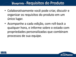 • Colaborativamente você pode criar, discutir e
organizar os requisitos do produto em um
único lugar.
• Acompanhe a cada edição, com roll-back a
qualquer hora, e informe sobre o estado com
propriedades personalizadas que combinam
processos de sua equipe.
 