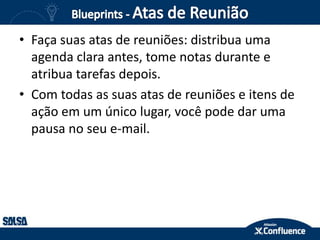 • Faça suas atas de reuniões: distribua uma
agenda clara antes, tome notas durante e
atribua tarefas depois.
• Com todas as suas atas de reuniões e itens de
ação em um único lugar, você pode dar uma
pausa no seu e-mail.
 
