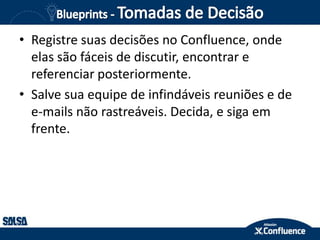 • Registre suas decisões no Confluence, onde
elas são fáceis de discutir, encontrar e
referenciar posteriormente.
• Salve sua equipe de infindáveis reuniões e de
e-mails não rastreáveis​​. Decida, e siga em
frente.
 