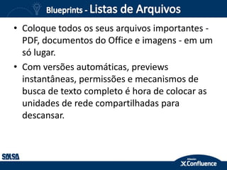 • Coloque todos os seus arquivos importantes -
PDF, documentos do Office e imagens - em um
só lugar.
• Com versões automáticas, previews
instantâneas, permissões e mecanismos de
busca de texto completo é hora de colocar as
unidades de rede compartilhadas para
descansar.
 